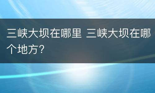 三峡大坝在哪里 三峡大坝在哪个地方?