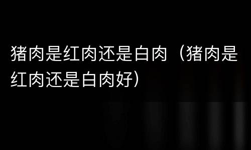 猪肉是红肉还是白肉（猪肉是红肉还是白肉好）