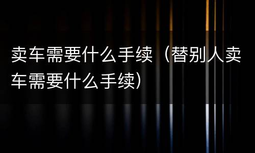 卖车需要什么手续（替别人卖车需要什么手续）