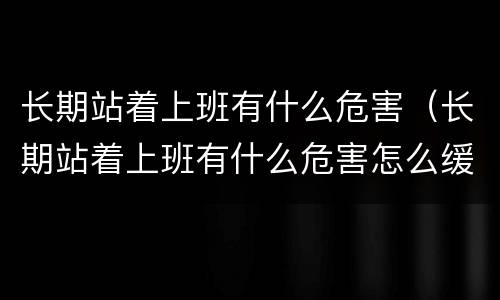 长期站着上班有什么危害（长期站着上班有什么危害怎么缓解）