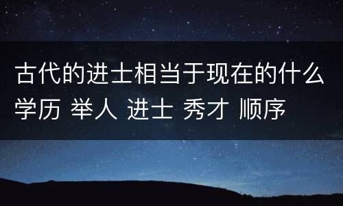古代的进士相当于现在的什么学历 举人 进士 秀才 顺序
