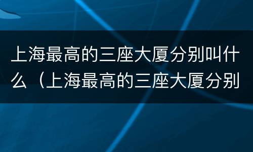 上海最高的三座大厦分别叫什么（上海最高的三座大厦分别叫什么多高）