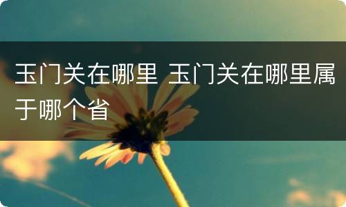 玉门关在哪里 玉门关在哪里属于哪个省