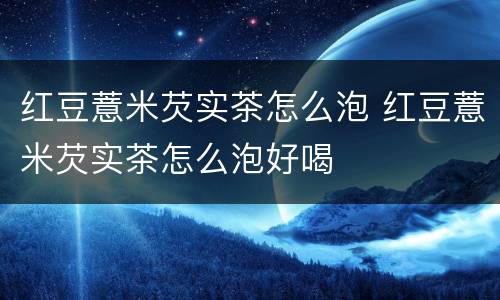 红豆薏米芡实茶怎么泡 红豆薏米芡实茶怎么泡好喝
