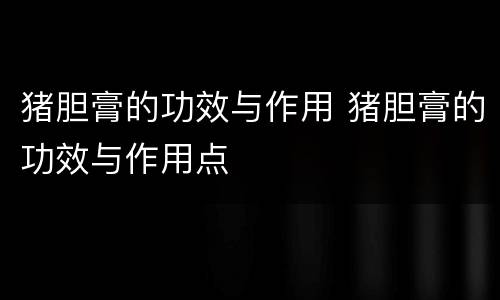 猪胆膏的功效与作用 猪胆膏的功效与作用点