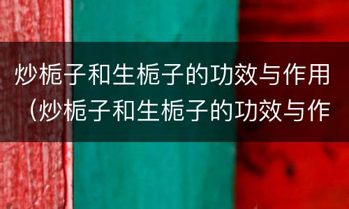 炒栀子和生栀子的功效与作用（炒栀子和生栀子的功效与作用一样吗）
