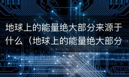 地球上的能量绝大部分来源于什么（地球上的能量绝大部分来源于太阳）