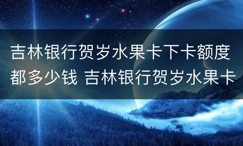 吉林银行贺岁水果卡下卡额度都多少钱 吉林银行贺岁水果卡下卡额度