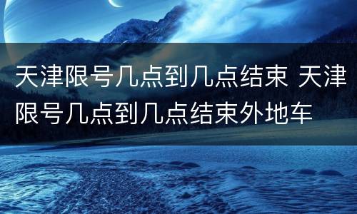 天津限号几点到几点结束 天津限号几点到几点结束外地车
