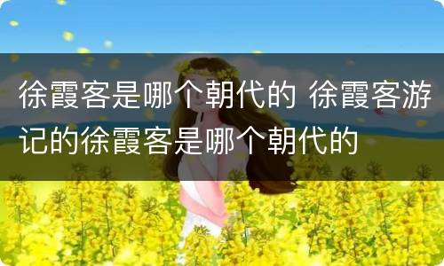 徐霞客是哪个朝代的 徐霞客游记的徐霞客是哪个朝代的