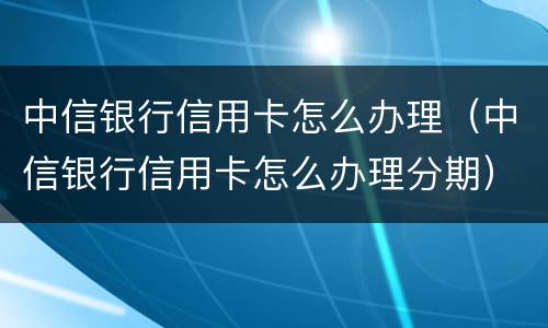 中信银行信用卡怎么办理（中信银行信用卡怎么办理分期）