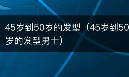 45岁到50岁的发型（45岁到50岁的发型男士）