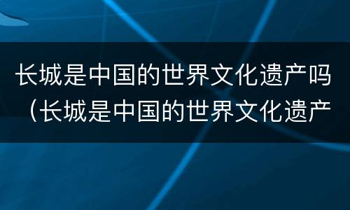 长城是中国的世界文化遗产吗（长城是中国的世界文化遗产吗为什么）