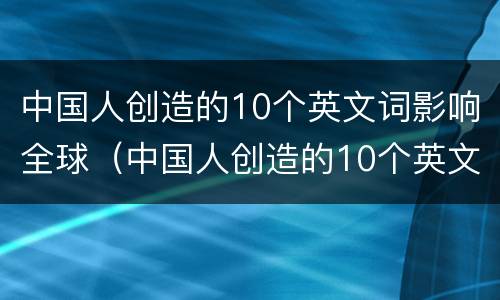 中国人创造的10个英文词影响全球（中国人创造的10个英文词影响全球发展吗）