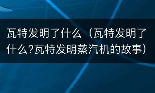 瓦特发明了什么（瓦特发明了什么?瓦特发明蒸汽机的故事）
