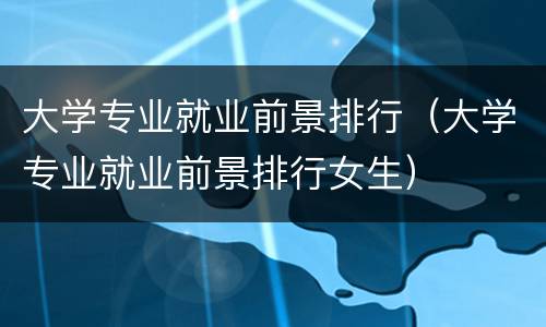 大学专业就业前景排行（大学专业就业前景排行女生）