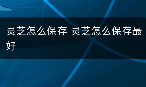 灵芝怎么保存 灵芝怎么保存最好