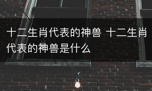 十二生肖代表的神兽 十二生肖代表的神兽是什么