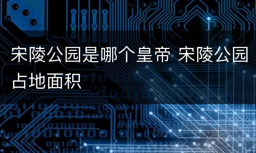 宋陵公园是哪个皇帝 宋陵公园占地面积