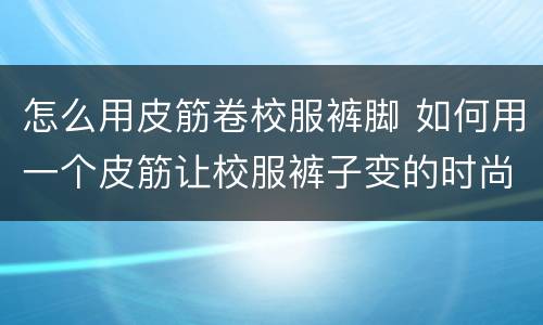怎么用皮筋卷校服裤脚 如何用一个皮筋让校服裤子变的时尚