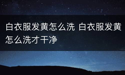 白衣服发黄怎么洗 白衣服发黄怎么洗才干净