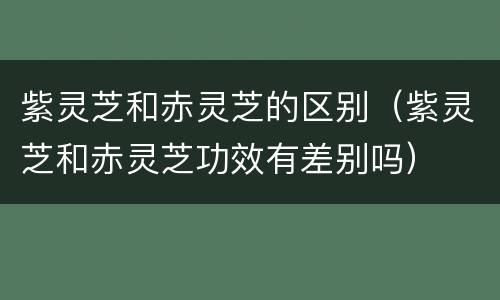 紫灵芝和赤灵芝的区别（紫灵芝和赤灵芝功效有差别吗）