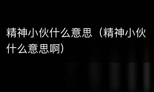 精神小伙什么意思（精神小伙什么意思啊）