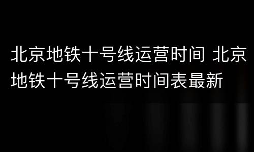 北京地铁十号线运营时间 北京地铁十号线运营时间表最新