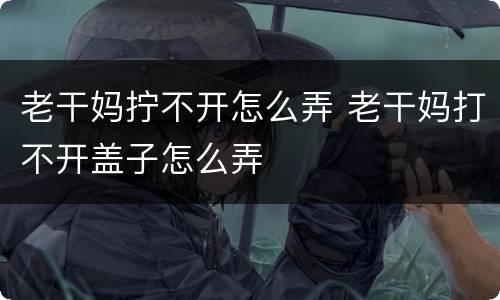 老干妈拧不开怎么弄 老干妈打不开盖子怎么弄