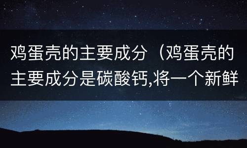 鸡蛋壳的主要成分（鸡蛋壳的主要成分是碳酸钙,将一个新鲜的鸡蛋放在）
