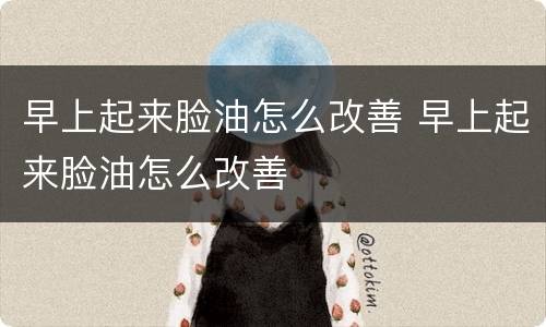 早上起来脸油怎么改善 早上起来脸油怎么改善