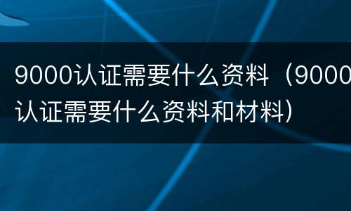 9000认证需要什么资料（9000认证需要什么资料和材料）