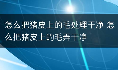 怎么把猪皮上的毛处理干净 怎么把猪皮上的毛弄干净