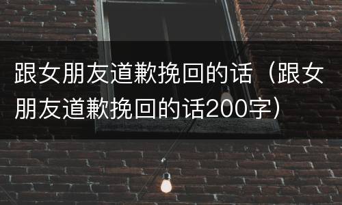 跟女朋友道歉挽回的话（跟女朋友道歉挽回的话200字）