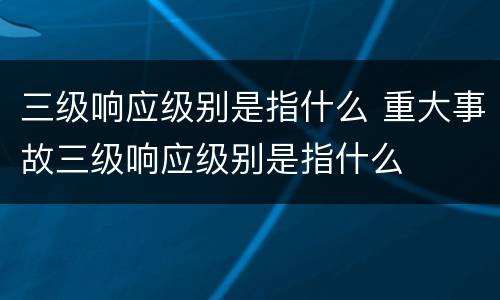 三级响应级别是指什么 重大事故三级响应级别是指什么