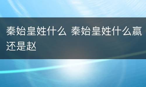 秦始皇姓什么 秦始皇姓什么嬴还是赵