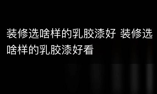 装修选啥样的乳胶漆好 装修选啥样的乳胶漆好看