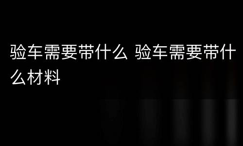 验车需要带什么 验车需要带什么材料