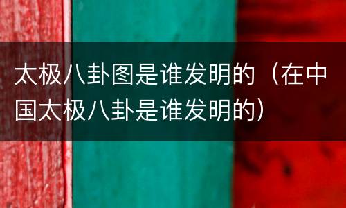 太极八卦图是谁发明的（在中国太极八卦是谁发明的）