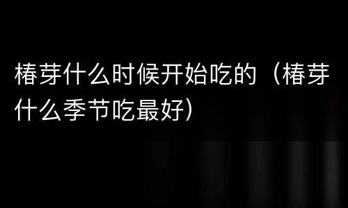 椿芽什么时候开始吃的（椿芽什么季节吃最好）