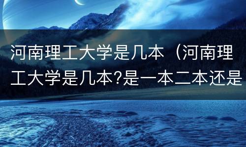 河南理工大学是几本（河南理工大学是几本?是一本二本还是三本?）