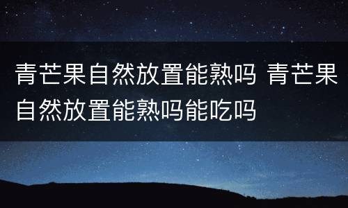青芒果自然放置能熟吗 青芒果自然放置能熟吗能吃吗