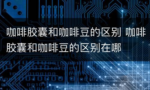 咖啡胶囊和咖啡豆的区别 咖啡胶囊和咖啡豆的区别在哪