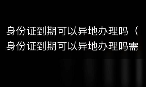 身份证到期可以异地办理吗（身份证到期可以异地办理吗需要多久）