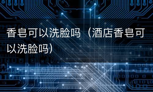 香皂可以洗脸吗（酒店香皂可以洗脸吗）