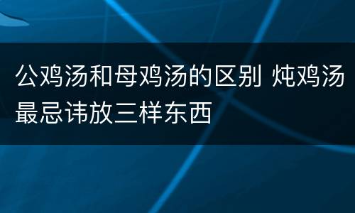 公鸡汤和母鸡汤的区别 炖鸡汤最忌讳放三样东西
