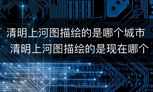 清明上河图描绘的是哪个城市 清明上河图描绘的是现在哪个城市