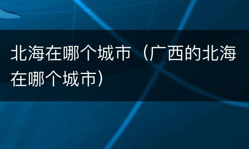 北海在哪个城市（广西的北海在哪个城市）