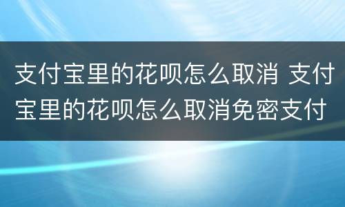 支付宝里的花呗怎么取消 支付宝里的花呗怎么取消免密支付