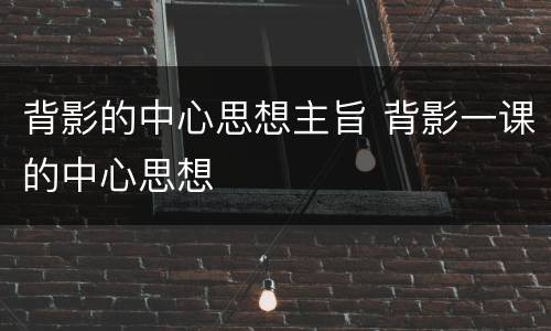 背影的中心思想主旨 背影一课的中心思想
